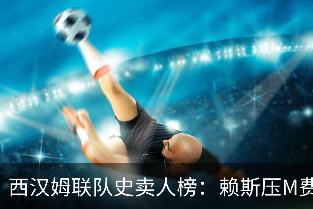 西汉姆联队史卖人榜：赖斯压M费居首 库杜斯、帕奎塔、阿瑙在列