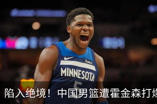 陷入绝境！中国男篮遭霍金森打爆 末轮不胜将无缘世界杯